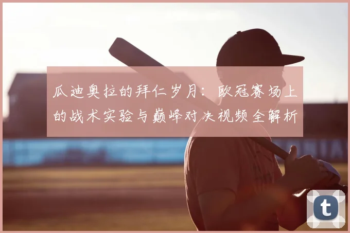 瓜迪奥拉的拜仁岁月：欧冠赛场上的战术实验与巅峰对决视频全解析