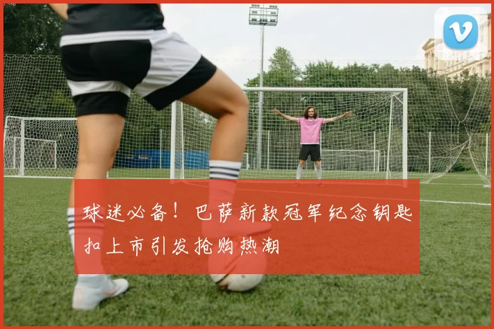 球迷必备！巴萨新款冠军纪念钥匙扣上市引发抢购热潮