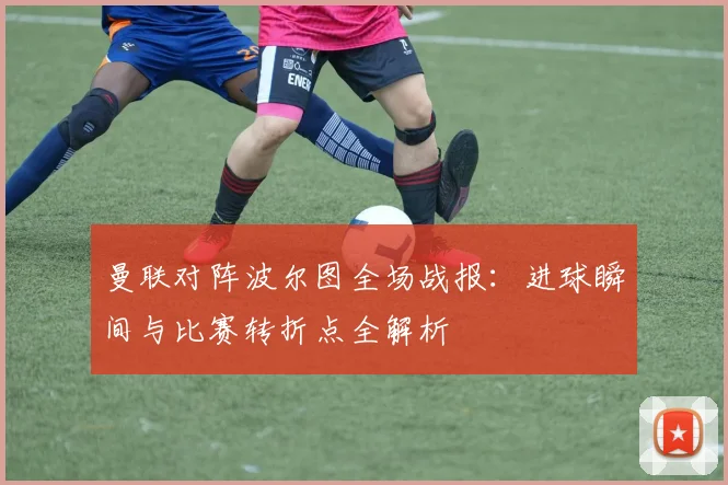 曼联对阵波尔图全场战报：进球瞬间与比赛转折点全解析