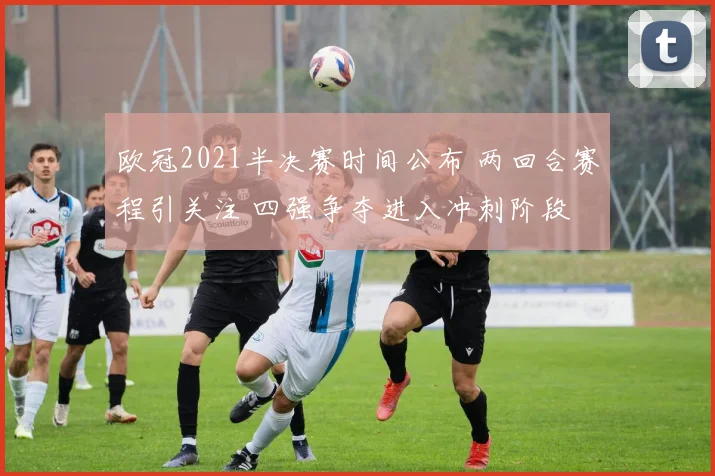 欧冠2021半决赛时间公布 两回合赛程引关注 四强争夺进入冲刺阶段