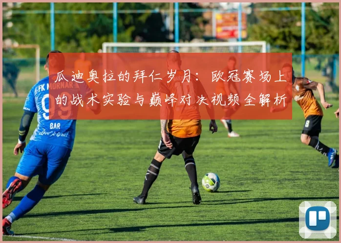 瓜迪奥拉的拜仁岁月：欧冠赛场上的战术实验与巅峰对决视频全解析