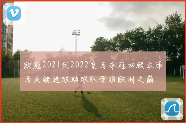 欧冠2021到2022皇马夺冠回顾本泽马关键进球助球队登顶欧洲之巅