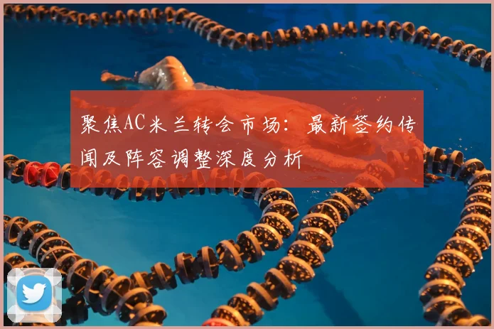 聚焦AC米兰转会市场：最新签约传闻及阵容调整深度分析